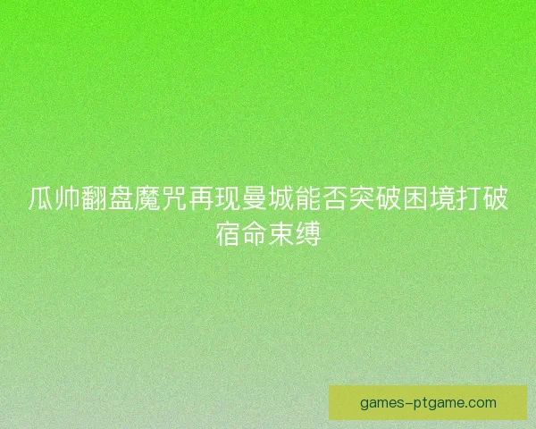 瓜帅翻盘魔咒再现曼城能否突破困境打破宿命束缚 瓜帅翻盘魔咒再现曼城能否突破困境打破宿命束缚