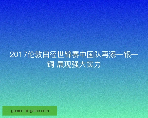 2017伦敦田径世锦赛中国队再添一银一铜 展现强大实力