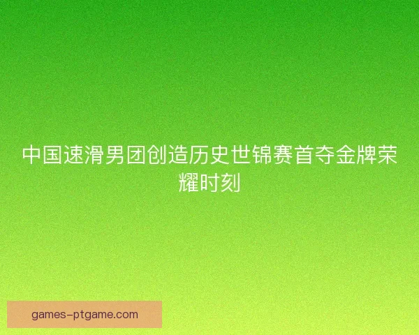 中国速滑男团创造历史世锦赛首夺金牌荣耀时刻
