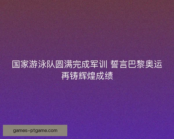 国家游泳队圆满完成军训 誓言巴黎奥运再铸辉煌成绩 国家游泳队圆满完成军训 誓言巴黎奥运再铸辉煌成绩