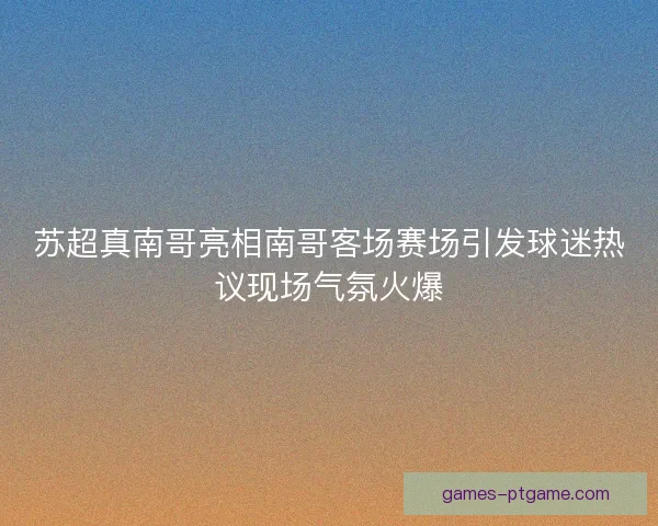 苏超真南哥亮相南哥客场赛场引发球迷热议现场气氛火爆