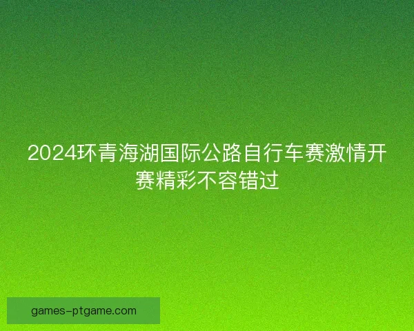 2024环青海湖国际公路自行车赛激情开赛精彩不容错过