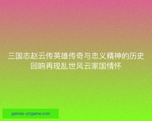 三国志赵云传英雄传奇与忠义精神的历史回响再现乱世风云家国情怀