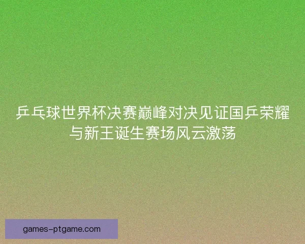 乒乓球世界杯决赛巅峰对决见证国乒荣耀与新王诞生赛场风云激荡