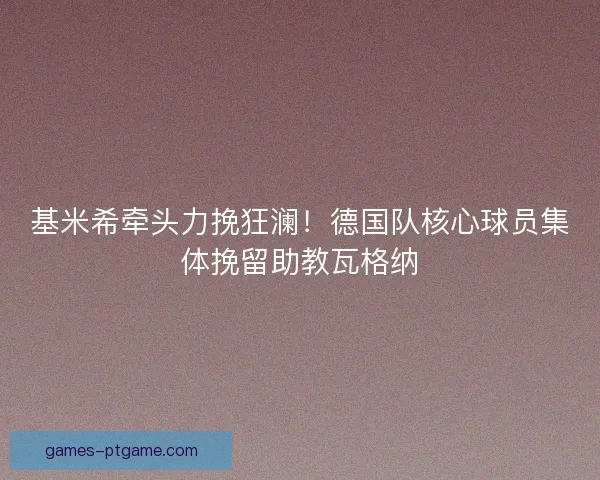 基米希牵头力挽狂澜！德国队核心球员集体挽留助教瓦格纳