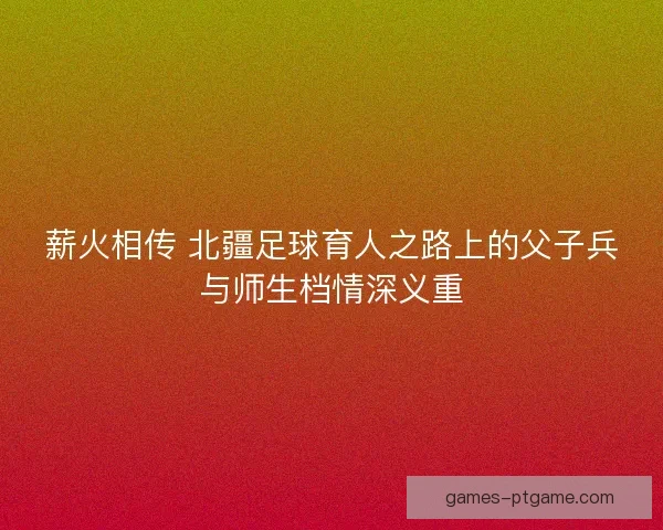 薪火相传 北疆足球育人之路上的父子兵与师生档情深义重