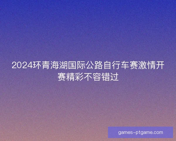 2024环青海湖国际公路自行车赛激情开赛精彩不容错过