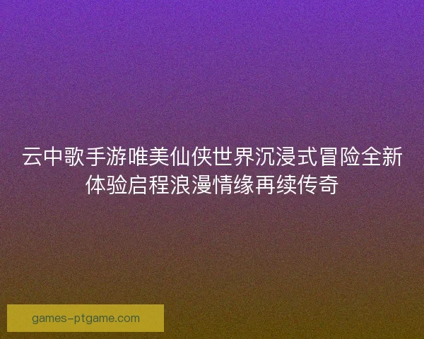 云中歌手游唯美仙侠世界沉浸式冒险全新体验启程浪漫情缘再续传奇
