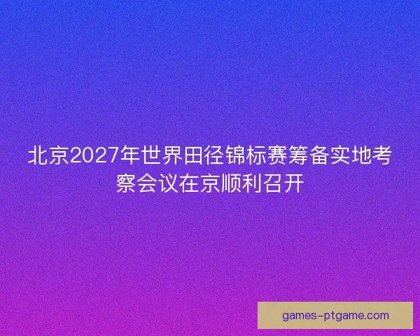 北京2027年世界田径锦标赛筹备实地考察会议在京顺利召开