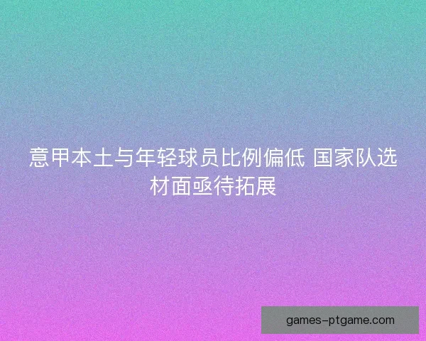 意甲本土与年轻球员比例偏低 国家队选材面亟待拓展 意甲本土与年轻球员比例偏低 国家队选材面亟待拓展