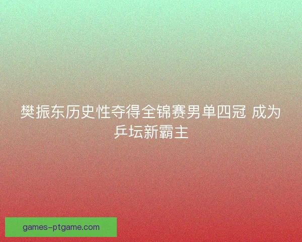 樊振东历史性夺得全锦赛男单四冠 成为乒坛新霸主