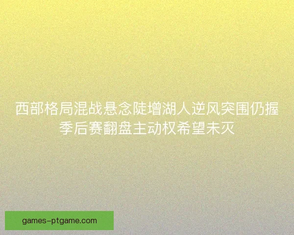 西部格局混战悬念陡增湖人逆风突围仍握季后赛翻盘主动权希望未灭 西部格局混战悬念陡增湖人逆风突围仍握季后赛翻盘主动权希望未灭