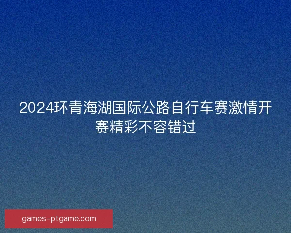 2024环青海湖国际公路自行车赛激情开赛精彩不容错过