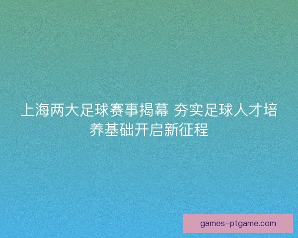 上海两大足球赛事揭幕 夯实足球人才培养基础开启新征程
