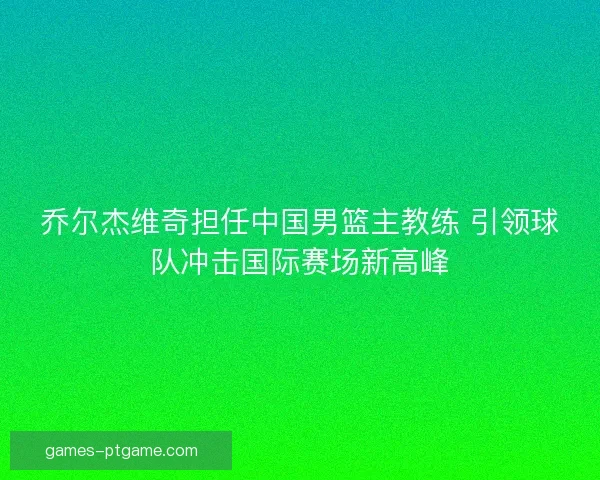 乔尔杰维奇担任中国男篮主教练 引领球队冲击国际赛场新高峰