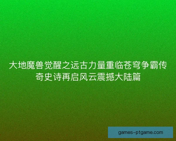 大地魔兽觉醒之远古力量重临苍穹争霸传奇史诗再启风云震撼大陆篇