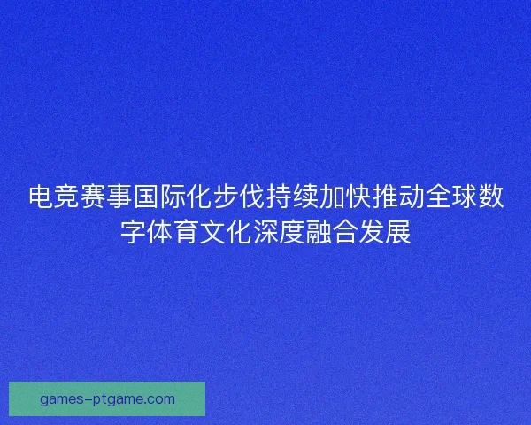 电竞赛事国际化步伐持续加快推动全球数字体育文化深度融合发展