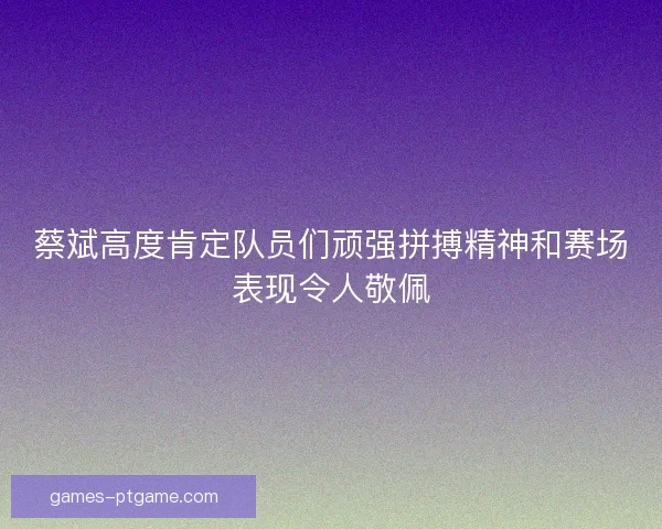 蔡斌高度肯定队员们顽强拼搏精神和赛场表现令人敬佩 蔡斌高度肯定队员们顽强拼搏精神和赛场表现令人敬佩
