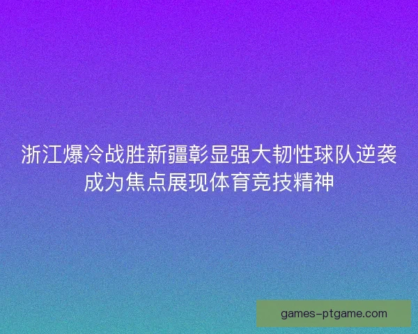 浙江爆冷战胜新疆彰显强大韧性球队逆袭成为焦点展现体育竞技精神
