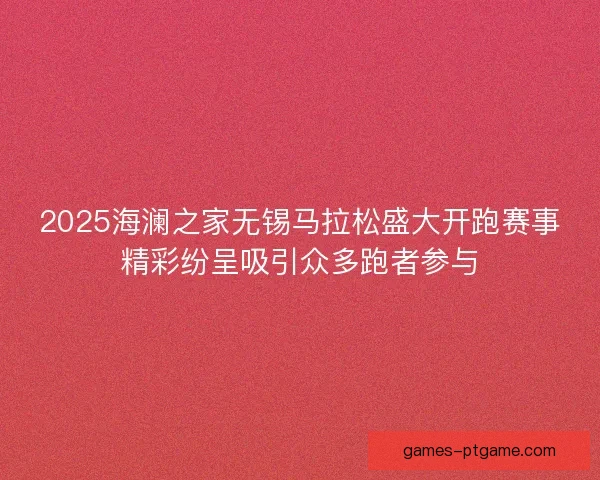 2025海澜之家无锡马拉松盛大开跑赛事精彩纷呈吸引众多跑者参与