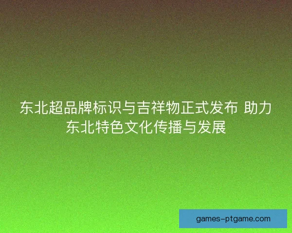 东北超品牌标识与吉祥物正式发布 助力东北特色文化传播与发展