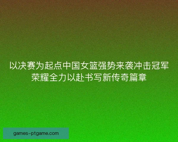 以决赛为起点中国女篮强势来袭冲击冠军荣耀全力以赴书写新传奇篇章