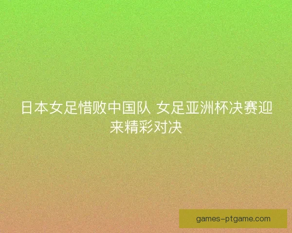 日本女足惜败中国队 女足亚洲杯决赛迎来精彩对决
