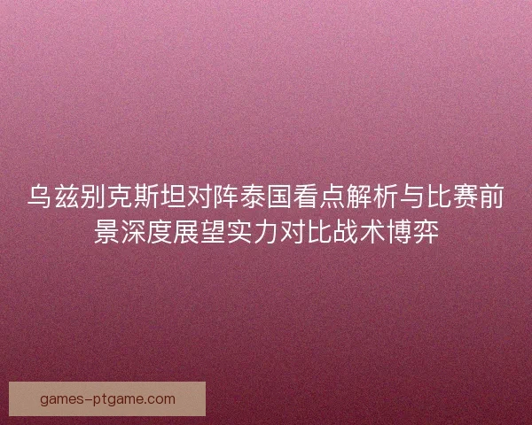 乌兹别克斯坦对阵泰国看点解析与比赛前景深度展望实力对比战术博弈