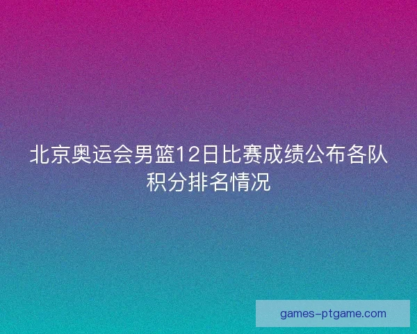 北京奥运会男篮12日比赛成绩公布各队积分排名情况 北京奥运会男篮12日比赛成绩公布各队积分排名情况